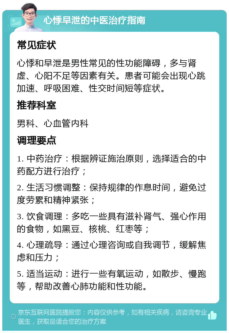 心悸早泄的中医治疗指南 常见症状 心悸和早泄是男性常见的性功能障碍，多与肾虚、心阳不足等因素有关。患者可能会出现心跳加速、呼吸困难、性交时间短等症状。 推荐科室 男科、心血管内科 调理要点 1. 中药治疗：根据辨证施治原则，选择适合的中药配方进行治疗； 2. 生活习惯调整：保持规律的作息时间，避免过度劳累和精神紧张； 3. 饮食调理：多吃一些具有滋补肾气、强心作用的食物，如黑豆、核桃、红枣等； 4. 心理疏导：通过心理咨询或自我调节，缓解焦虑和压力； 5. 适当运动：进行一些有氧运动，如散步、慢跑等，帮助改善心肺功能和性功能。