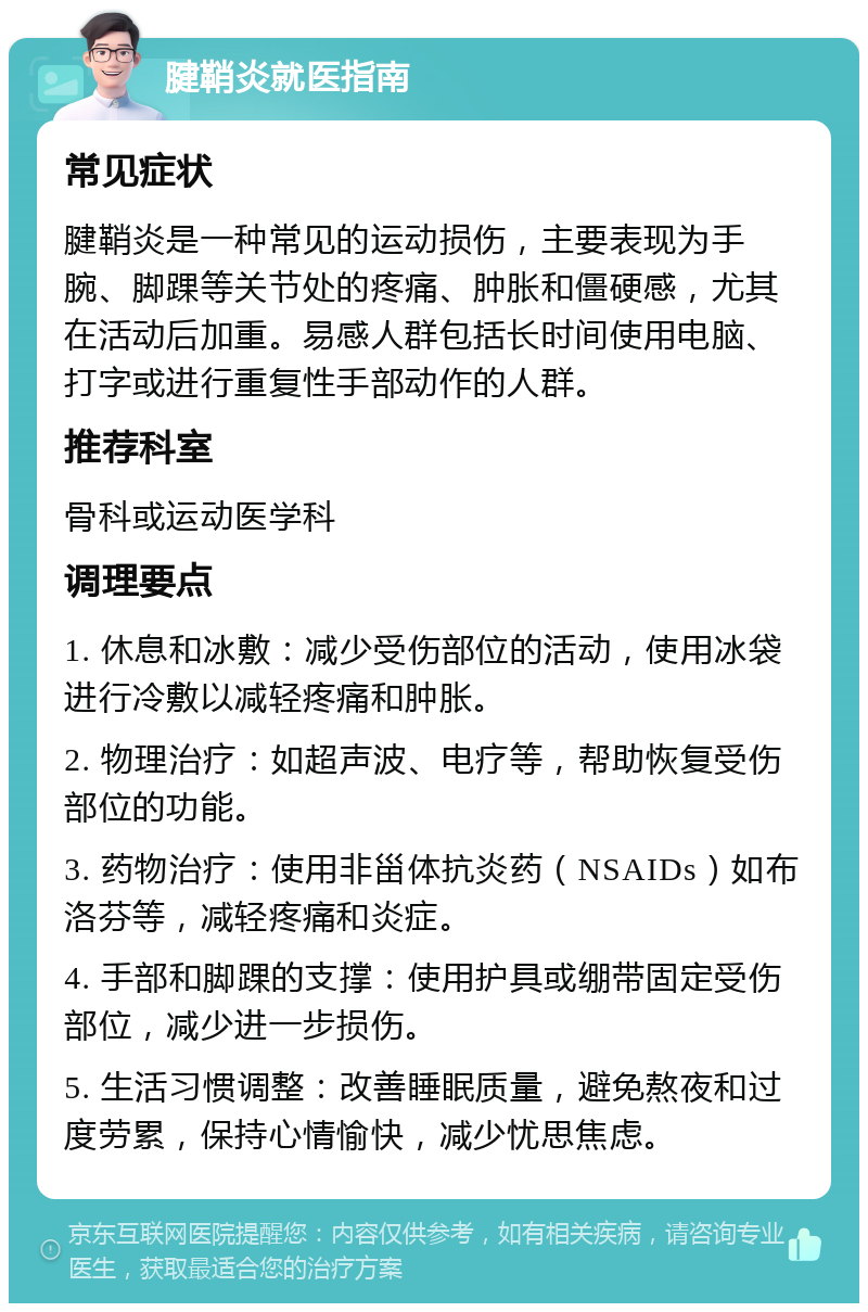 腱鞘炎就医指南 常见症状 腱鞘炎是一种常见的运动损伤，主要表现为手腕、脚踝等关节处的疼痛、肿胀和僵硬感，尤其在活动后加重。易感人群包括长时间使用电脑、打字或进行重复性手部动作的人群。 推荐科室 骨科或运动医学科 调理要点 1. 休息和冰敷：减少受伤部位的活动，使用冰袋进行冷敷以减轻疼痛和肿胀。 2. 物理治疗：如超声波、电疗等，帮助恢复受伤部位的功能。 3. 药物治疗：使用非甾体抗炎药（NSAIDs）如布洛芬等，减轻疼痛和炎症。 4. 手部和脚踝的支撑：使用护具或绷带固定受伤部位，减少进一步损伤。 5. 生活习惯调整：改善睡眠质量，避免熬夜和过度劳累，保持心情愉快，减少忧思焦虑。