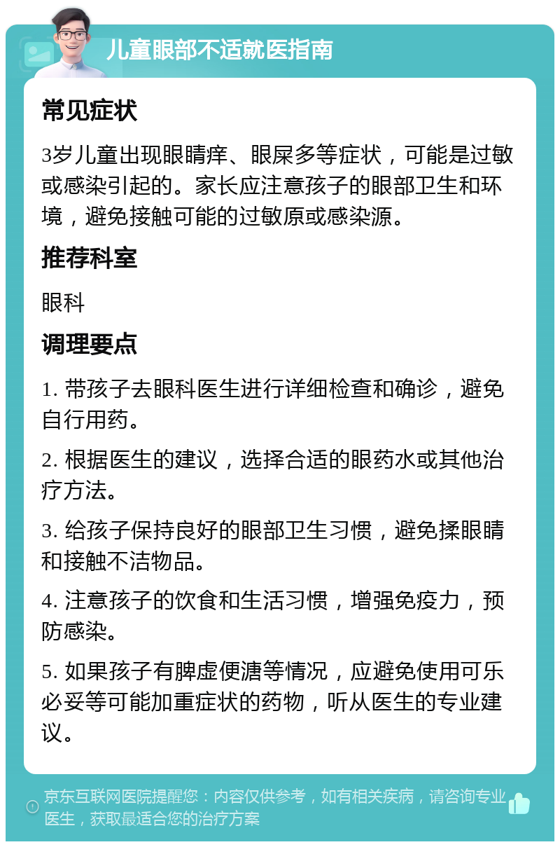 儿童眼部不适就医指南 常见症状 3岁儿童出现眼睛痒、眼屎多等症状，可能是过敏或感染引起的。家长应注意孩子的眼部卫生和环境，避免接触可能的过敏原或感染源。 推荐科室 眼科 调理要点 1. 带孩子去眼科医生进行详细检查和确诊，避免自行用药。 2. 根据医生的建议，选择合适的眼药水或其他治疗方法。 3. 给孩子保持良好的眼部卫生习惯，避免揉眼睛和接触不洁物品。 4. 注意孩子的饮食和生活习惯，增强免疫力，预防感染。 5. 如果孩子有脾虚便溏等情况，应避免使用可乐必妥等可能加重症状的药物，听从医生的专业建议。