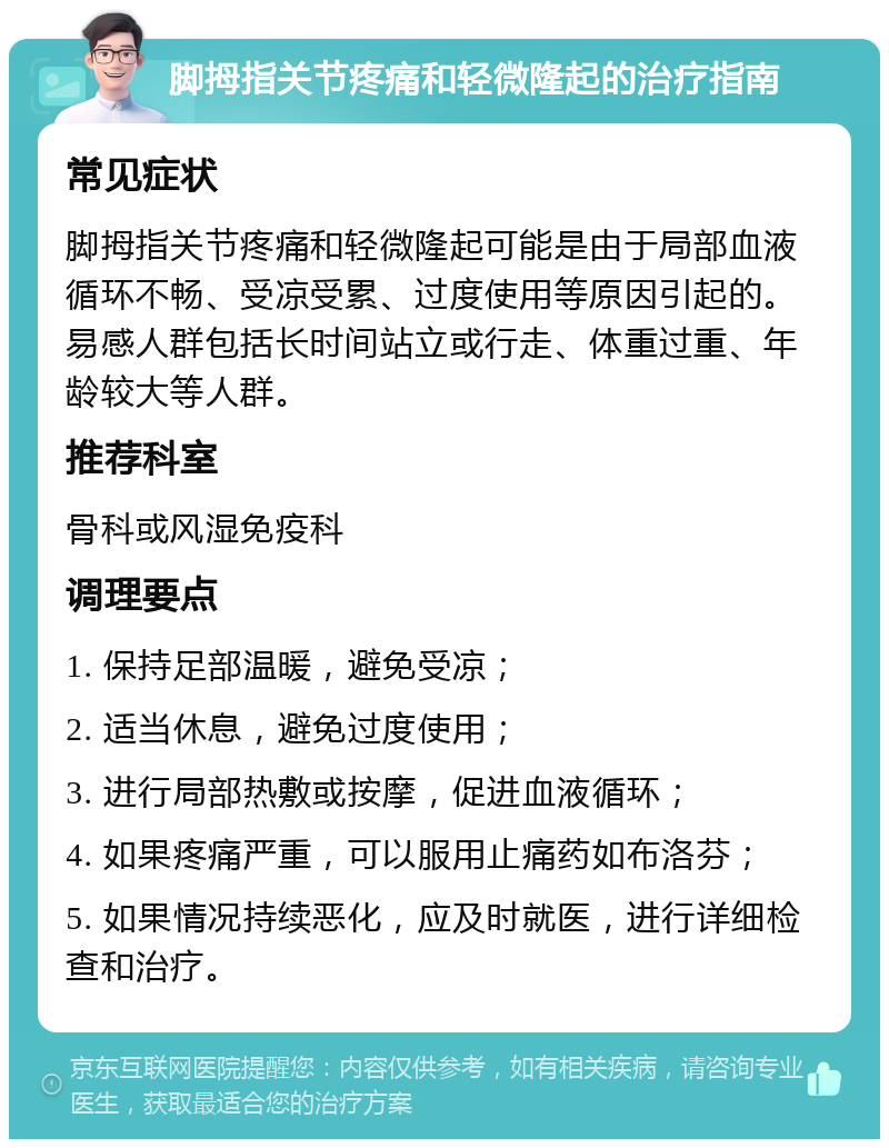 脚拇指关节疼痛和轻微隆起的治疗指南 常见症状 脚拇指关节疼痛和轻微隆起可能是由于局部血液循环不畅、受凉受累、过度使用等原因引起的。易感人群包括长时间站立或行走、体重过重、年龄较大等人群。 推荐科室 骨科或风湿免疫科 调理要点 1. 保持足部温暖，避免受凉； 2. 适当休息，避免过度使用； 3. 进行局部热敷或按摩，促进血液循环； 4. 如果疼痛严重，可以服用止痛药如布洛芬； 5. 如果情况持续恶化，应及时就医，进行详细检查和治疗。