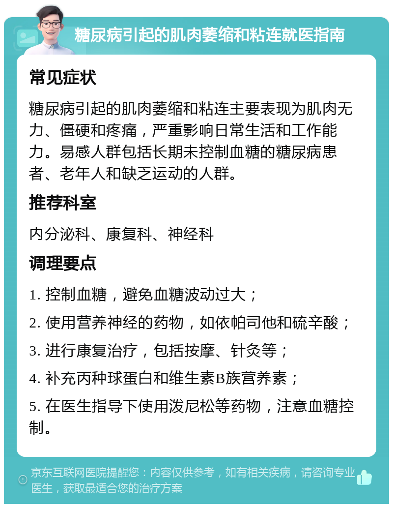 糖尿病引起的肌肉萎缩和粘连就医指南 常见症状 糖尿病引起的肌肉萎缩和粘连主要表现为肌肉无力、僵硬和疼痛，严重影响日常生活和工作能力。易感人群包括长期未控制血糖的糖尿病患者、老年人和缺乏运动的人群。 推荐科室 内分泌科、康复科、神经科 调理要点 1. 控制血糖，避免血糖波动过大； 2. 使用营养神经的药物，如依帕司他和硫辛酸； 3. 进行康复治疗，包括按摩、针灸等； 4. 补充丙种球蛋白和维生素B族营养素； 5. 在医生指导下使用泼尼松等药物，注意血糖控制。