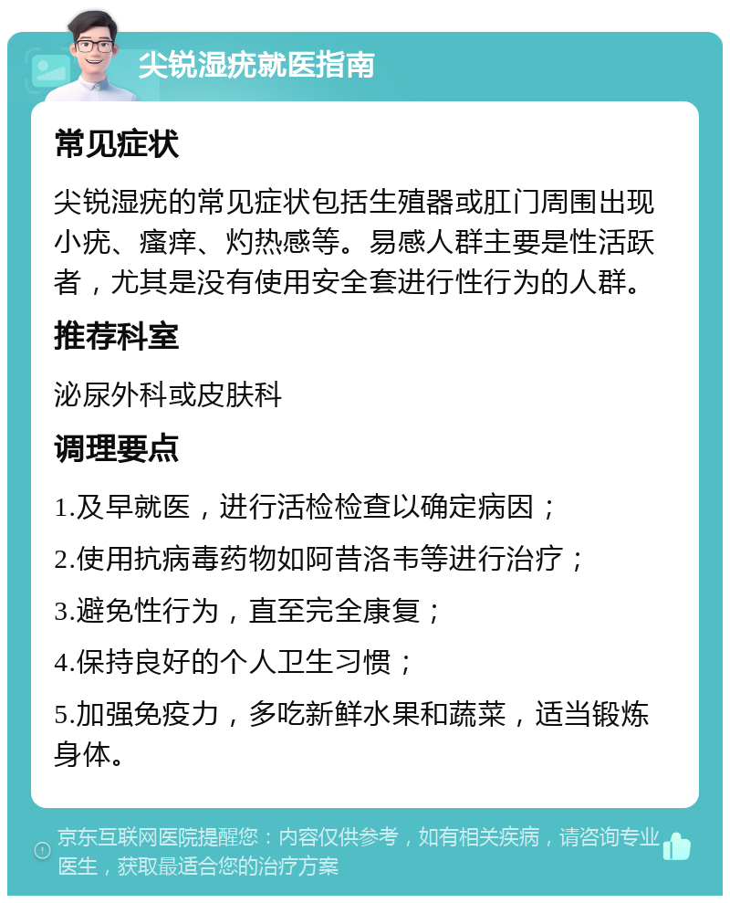 尖锐湿疣就医指南 常见症状 尖锐湿疣的常见症状包括生殖器或肛门周围出现小疣、瘙痒、灼热感等。易感人群主要是性活跃者，尤其是没有使用安全套进行性行为的人群。 推荐科室 泌尿外科或皮肤科 调理要点 1.及早就医，进行活检检查以确定病因； 2.使用抗病毒药物如阿昔洛韦等进行治疗； 3.避免性行为，直至完全康复； 4.保持良好的个人卫生习惯； 5.加强免疫力，多吃新鲜水果和蔬菜，适当锻炼身体。