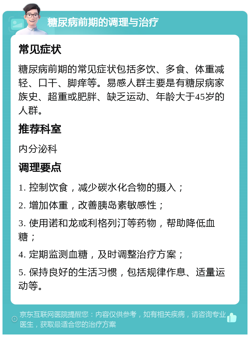 糖尿病前期的调理与治疗 常见症状 糖尿病前期的常见症状包括多饮、多食、体重减轻、口干、脚痒等。易感人群主要是有糖尿病家族史、超重或肥胖、缺乏运动、年龄大于45岁的人群。 推荐科室 内分泌科 调理要点 1. 控制饮食，减少碳水化合物的摄入； 2. 增加体重，改善胰岛素敏感性； 3. 使用诺和龙或利格列汀等药物，帮助降低血糖； 4. 定期监测血糖，及时调整治疗方案； 5. 保持良好的生活习惯，包括规律作息、适量运动等。