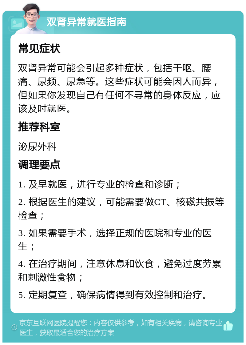 双肾异常就医指南 常见症状 双肾异常可能会引起多种症状，包括干呕、腰痛、尿频、尿急等。这些症状可能会因人而异，但如果你发现自己有任何不寻常的身体反应，应该及时就医。 推荐科室 泌尿外科 调理要点 1. 及早就医，进行专业的检查和诊断； 2. 根据医生的建议，可能需要做CT、核磁共振等检查； 3. 如果需要手术，选择正规的医院和专业的医生； 4. 在治疗期间，注意休息和饮食，避免过度劳累和刺激性食物； 5. 定期复查，确保病情得到有效控制和治疗。