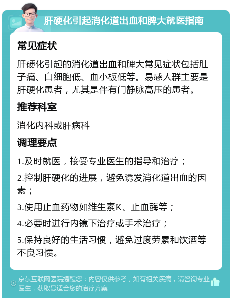 肝硬化引起消化道出血和脾大就医指南 常见症状 肝硬化引起的消化道出血和脾大常见症状包括肚子痛、白细胞低、血小板低等。易感人群主要是肝硬化患者，尤其是伴有门静脉高压的患者。 推荐科室 消化内科或肝病科 调理要点 1.及时就医，接受专业医生的指导和治疗； 2.控制肝硬化的进展，避免诱发消化道出血的因素； 3.使用止血药物如维生素K、止血酶等； 4.必要时进行内镜下治疗或手术治疗； 5.保持良好的生活习惯，避免过度劳累和饮酒等不良习惯。