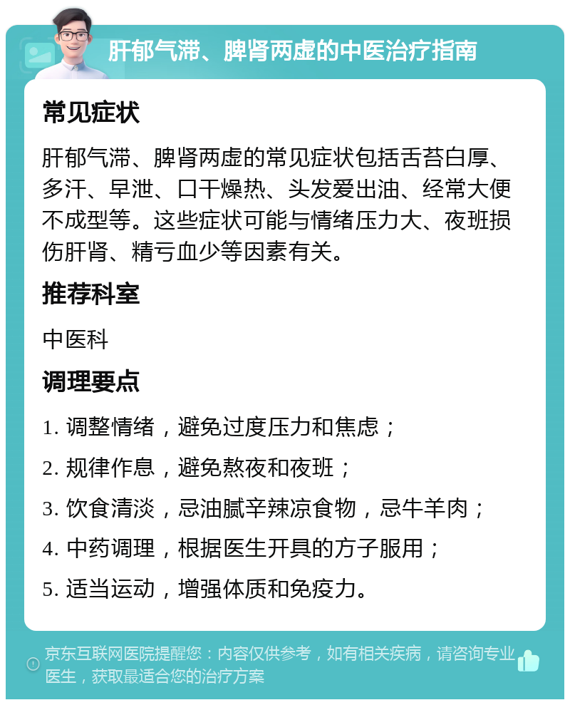 肝郁气滞、脾肾两虚的中医治疗指南 常见症状 肝郁气滞、脾肾两虚的常见症状包括舌苔白厚、多汗、早泄、口干燥热、头发爱出油、经常大便不成型等。这些症状可能与情绪压力大、夜班损伤肝肾、精亏血少等因素有关。 推荐科室 中医科 调理要点 1. 调整情绪，避免过度压力和焦虑； 2. 规律作息，避免熬夜和夜班； 3. 饮食清淡，忌油腻辛辣凉食物，忌牛羊肉； 4. 中药调理，根据医生开具的方子服用； 5. 适当运动，增强体质和免疫力。