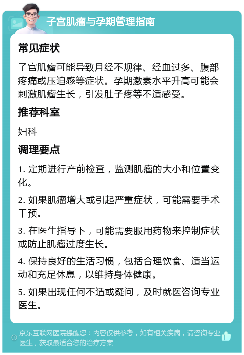 子宫肌瘤与孕期管理指南 常见症状 子宫肌瘤可能导致月经不规律、经血过多、腹部疼痛或压迫感等症状。孕期激素水平升高可能会刺激肌瘤生长，引发肚子疼等不适感受。 推荐科室 妇科 调理要点 1. 定期进行产前检查，监测肌瘤的大小和位置变化。 2. 如果肌瘤增大或引起严重症状，可能需要手术干预。 3. 在医生指导下，可能需要服用药物来控制症状或防止肌瘤过度生长。 4. 保持良好的生活习惯，包括合理饮食、适当运动和充足休息，以维持身体健康。 5. 如果出现任何不适或疑问，及时就医咨询专业医生。