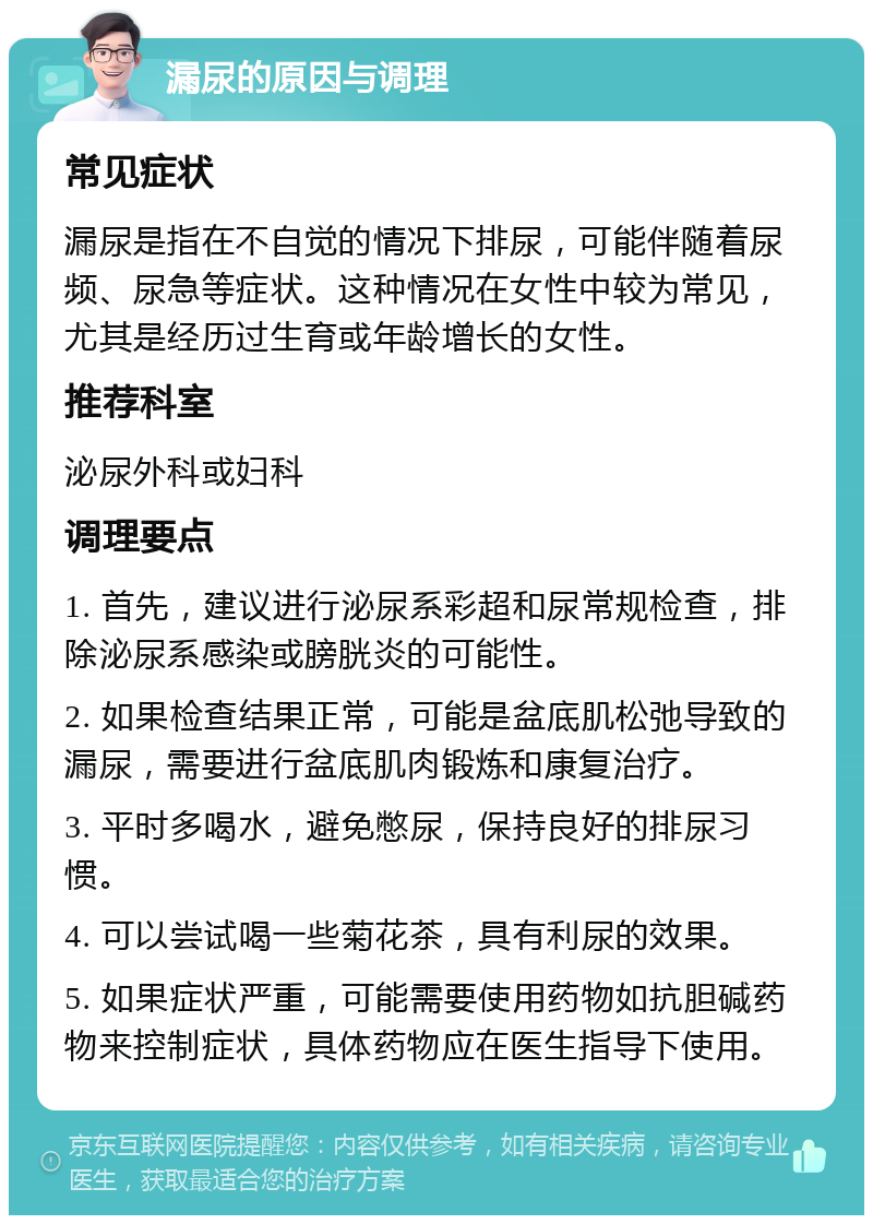 漏尿的原因与调理 常见症状 漏尿是指在不自觉的情况下排尿，可能伴随着尿频、尿急等症状。这种情况在女性中较为常见，尤其是经历过生育或年龄增长的女性。 推荐科室 泌尿外科或妇科 调理要点 1. 首先，建议进行泌尿系彩超和尿常规检查，排除泌尿系感染或膀胱炎的可能性。 2. 如果检查结果正常，可能是盆底肌松弛导致的漏尿，需要进行盆底肌肉锻炼和康复治疗。 3. 平时多喝水，避免憋尿，保持良好的排尿习惯。 4. 可以尝试喝一些菊花茶，具有利尿的效果。 5. 如果症状严重，可能需要使用药物如抗胆碱药物来控制症状，具体药物应在医生指导下使用。