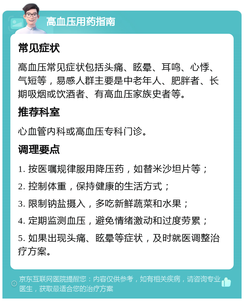 高血压用药指南 常见症状 高血压常见症状包括头痛、眩晕、耳鸣、心悸、气短等，易感人群主要是中老年人、肥胖者、长期吸烟或饮酒者、有高血压家族史者等。 推荐科室 心血管内科或高血压专科门诊。 调理要点 1. 按医嘱规律服用降压药，如替米沙坦片等； 2. 控制体重，保持健康的生活方式； 3. 限制钠盐摄入，多吃新鲜蔬菜和水果； 4. 定期监测血压，避免情绪激动和过度劳累； 5. 如果出现头痛、眩晕等症状，及时就医调整治疗方案。