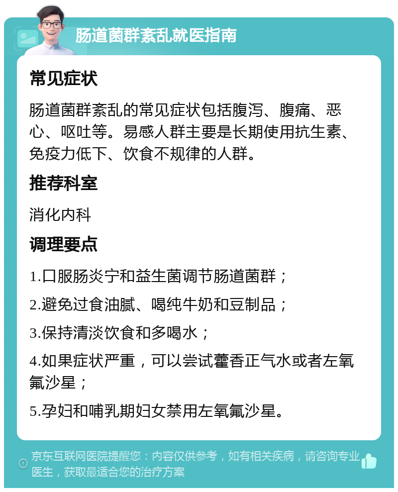 肠道菌群紊乱就医指南 常见症状 肠道菌群紊乱的常见症状包括腹泻、腹痛、恶心、呕吐等。易感人群主要是长期使用抗生素、免疫力低下、饮食不规律的人群。 推荐科室 消化内科 调理要点 1.口服肠炎宁和益生菌调节肠道菌群； 2.避免过食油腻、喝纯牛奶和豆制品； 3.保持清淡饮食和多喝水； 4.如果症状严重，可以尝试藿香正气水或者左氧氟沙星； 5.孕妇和哺乳期妇女禁用左氧氟沙星。