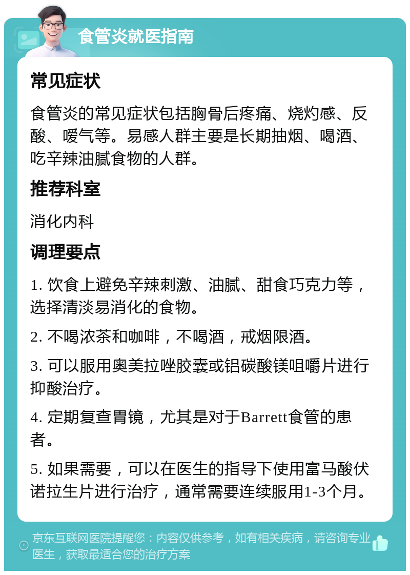 食管炎就医指南 常见症状 食管炎的常见症状包括胸骨后疼痛、烧灼感、反酸、嗳气等。易感人群主要是长期抽烟、喝酒、吃辛辣油腻食物的人群。 推荐科室 消化内科 调理要点 1. 饮食上避免辛辣刺激、油腻、甜食巧克力等，选择清淡易消化的食物。 2. 不喝浓茶和咖啡，不喝酒，戒烟限酒。 3. 可以服用奥美拉唑胶囊或铝碳酸镁咀嚼片进行抑酸治疗。 4. 定期复查胃镜，尤其是对于Barrett食管的患者。 5. 如果需要，可以在医生的指导下使用富马酸伏诺拉生片进行治疗，通常需要连续服用1-3个月。