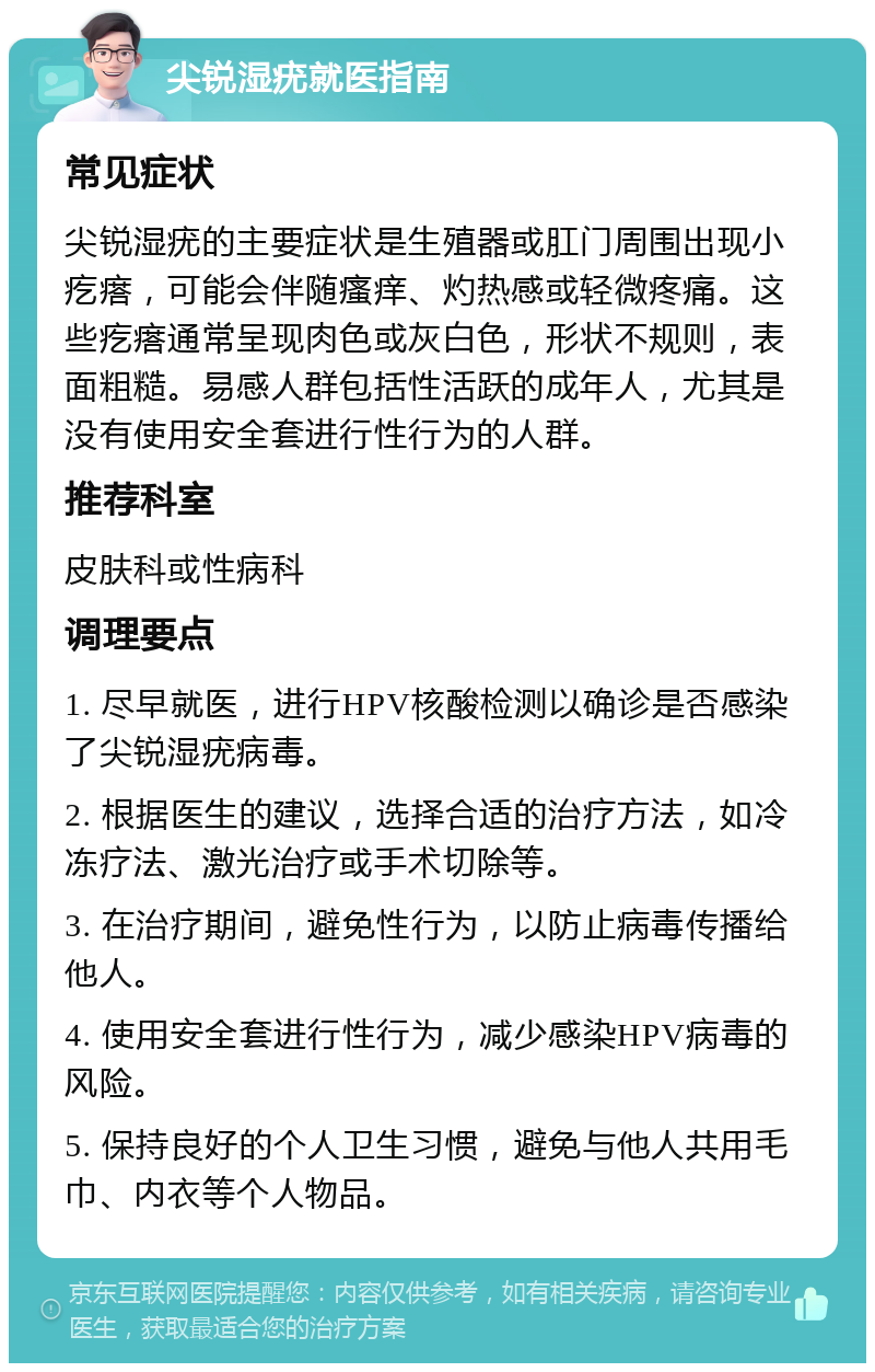 尖锐湿疣就医指南 常见症状 尖锐湿疣的主要症状是生殖器或肛门周围出现小疙瘩，可能会伴随瘙痒、灼热感或轻微疼痛。这些疙瘩通常呈现肉色或灰白色，形状不规则，表面粗糙。易感人群包括性活跃的成年人，尤其是没有使用安全套进行性行为的人群。 推荐科室 皮肤科或性病科 调理要点 1. 尽早就医，进行HPV核酸检测以确诊是否感染了尖锐湿疣病毒。 2. 根据医生的建议，选择合适的治疗方法，如冷冻疗法、激光治疗或手术切除等。 3. 在治疗期间，避免性行为，以防止病毒传播给他人。 4. 使用安全套进行性行为，减少感染HPV病毒的风险。 5. 保持良好的个人卫生习惯，避免与他人共用毛巾、内衣等个人物品。