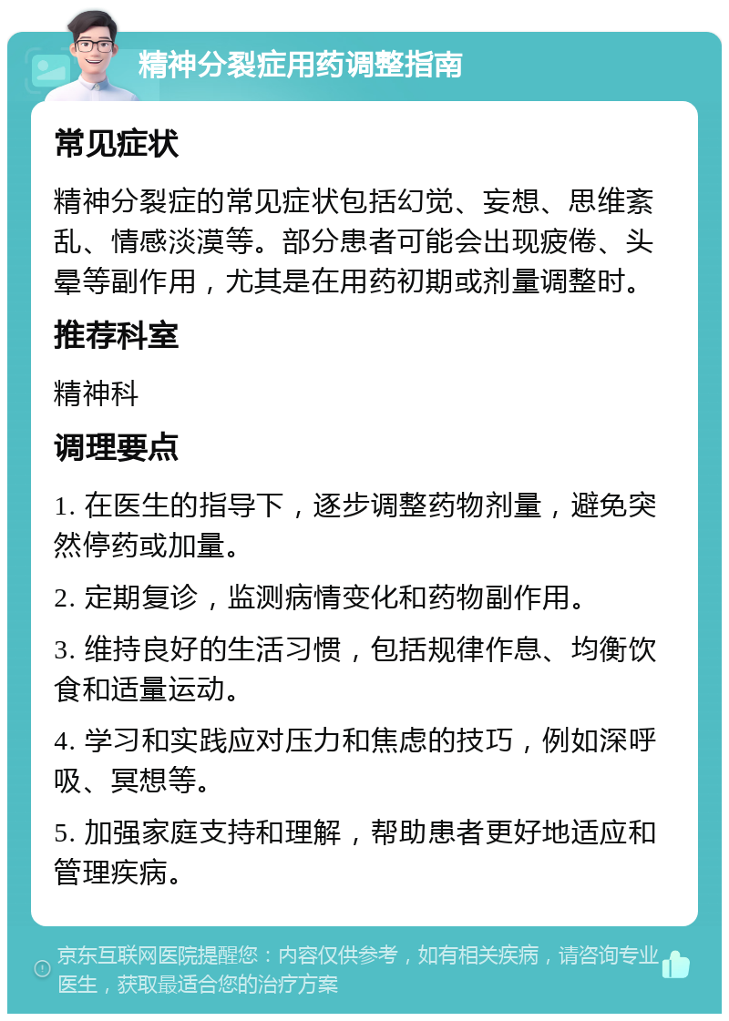 精神分裂症用药调整指南 常见症状 精神分裂症的常见症状包括幻觉、妄想、思维紊乱、情感淡漠等。部分患者可能会出现疲倦、头晕等副作用，尤其是在用药初期或剂量调整时。 推荐科室 精神科 调理要点 1. 在医生的指导下，逐步调整药物剂量，避免突然停药或加量。 2. 定期复诊，监测病情变化和药物副作用。 3. 维持良好的生活习惯，包括规律作息、均衡饮食和适量运动。 4. 学习和实践应对压力和焦虑的技巧，例如深呼吸、冥想等。 5. 加强家庭支持和理解，帮助患者更好地适应和管理疾病。