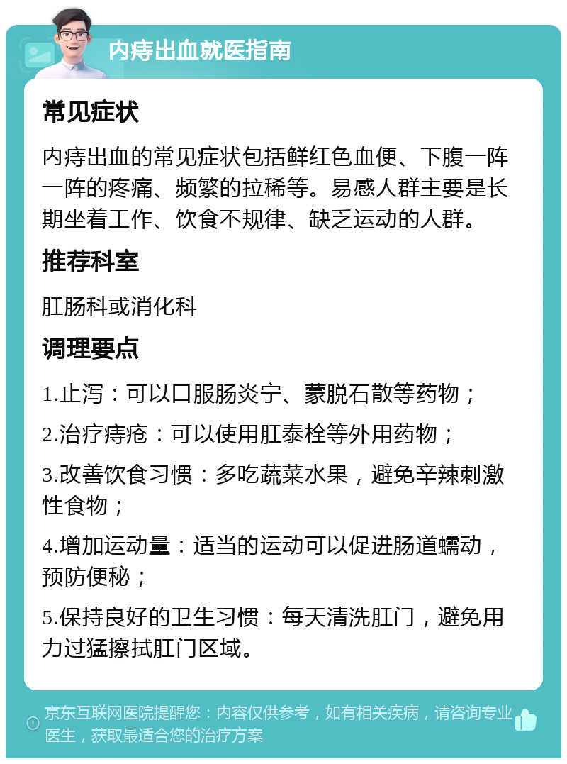 内痔出血就医指南 常见症状 内痔出血的常见症状包括鲜红色血便、下腹一阵一阵的疼痛、频繁的拉稀等。易感人群主要是长期坐着工作、饮食不规律、缺乏运动的人群。 推荐科室 肛肠科或消化科 调理要点 1.止泻：可以口服肠炎宁、蒙脱石散等药物； 2.治疗痔疮：可以使用肛泰栓等外用药物； 3.改善饮食习惯：多吃蔬菜水果，避免辛辣刺激性食物； 4.增加运动量：适当的运动可以促进肠道蠕动，预防便秘； 5.保持良好的卫生习惯：每天清洗肛门，避免用力过猛擦拭肛门区域。