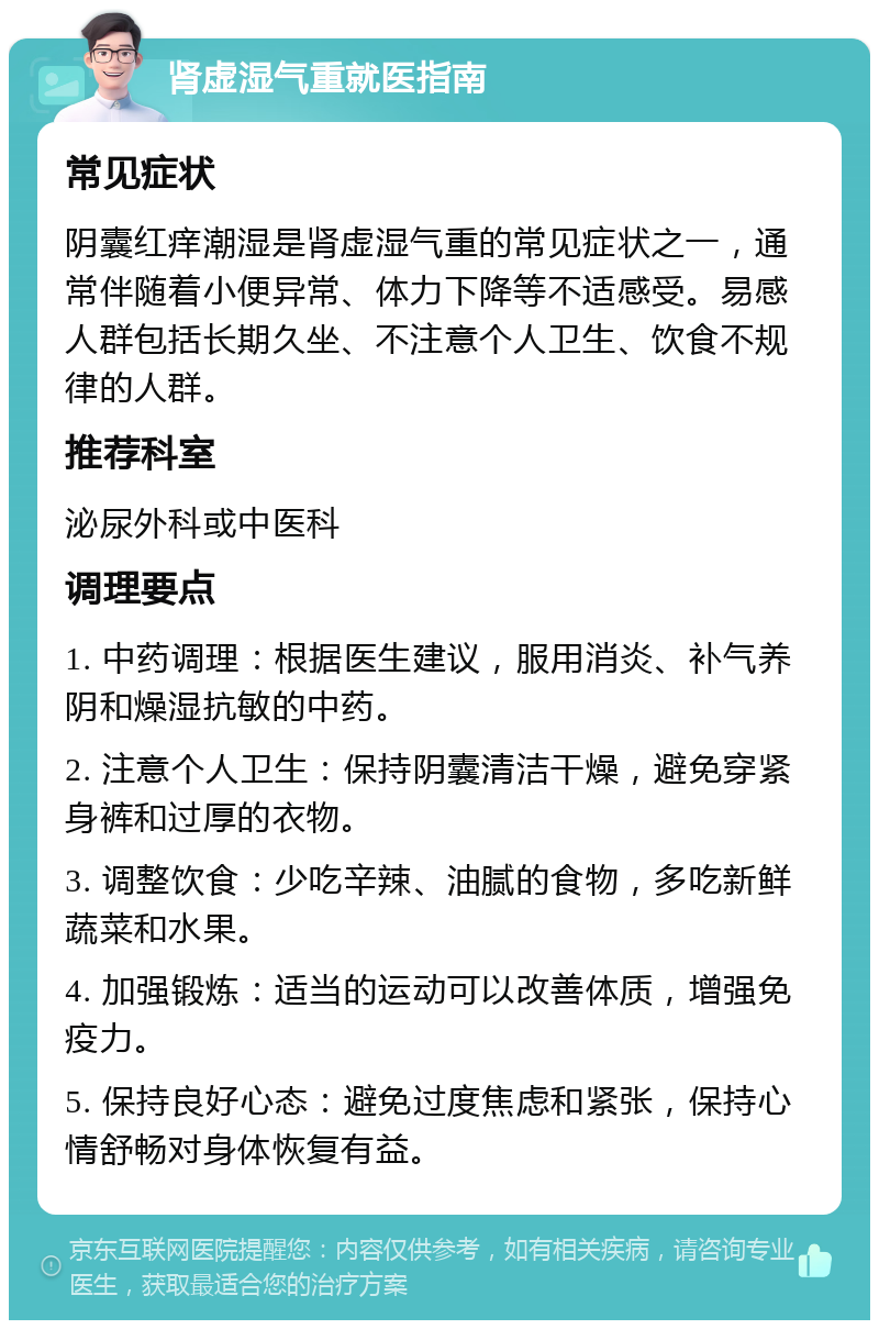 肾虚湿气重就医指南 常见症状 阴囊红痒潮湿是肾虚湿气重的常见症状之一，通常伴随着小便异常、体力下降等不适感受。易感人群包括长期久坐、不注意个人卫生、饮食不规律的人群。 推荐科室 泌尿外科或中医科 调理要点 1. 中药调理：根据医生建议，服用消炎、补气养阴和燥湿抗敏的中药。 2. 注意个人卫生：保持阴囊清洁干燥，避免穿紧身裤和过厚的衣物。 3. 调整饮食：少吃辛辣、油腻的食物，多吃新鲜蔬菜和水果。 4. 加强锻炼：适当的运动可以改善体质，增强免疫力。 5. 保持良好心态：避免过度焦虑和紧张，保持心情舒畅对身体恢复有益。