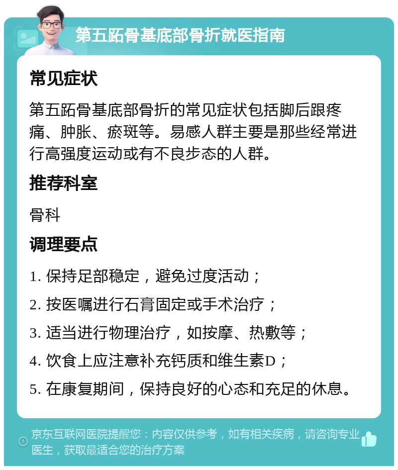 第五跖骨基底部骨折就医指南 常见症状 第五跖骨基底部骨折的常见症状包括脚后跟疼痛、肿胀、瘀斑等。易感人群主要是那些经常进行高强度运动或有不良步态的人群。 推荐科室 骨科 调理要点 1. 保持足部稳定，避免过度活动； 2. 按医嘱进行石膏固定或手术治疗； 3. 适当进行物理治疗，如按摩、热敷等； 4. 饮食上应注意补充钙质和维生素D； 5. 在康复期间，保持良好的心态和充足的休息。