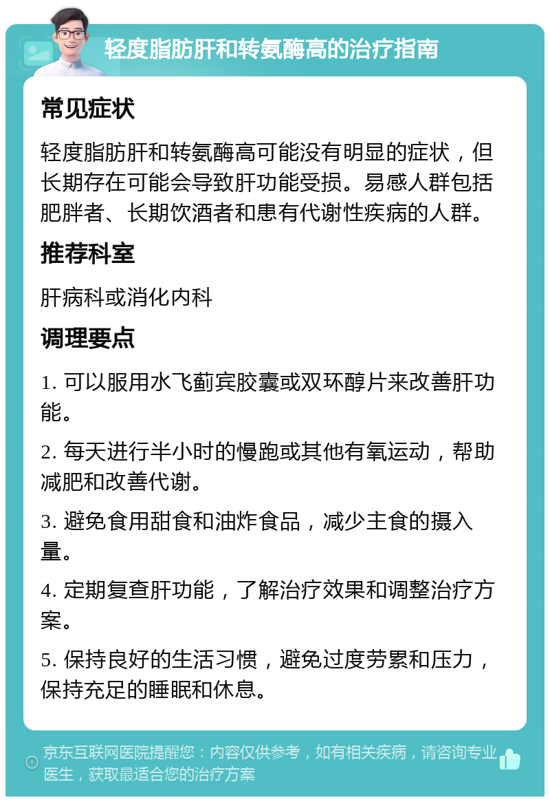 轻度脂肪肝和转氨酶高的治疗指南 常见症状 轻度脂肪肝和转氨酶高可能没有明显的症状，但长期存在可能会导致肝功能受损。易感人群包括肥胖者、长期饮酒者和患有代谢性疾病的人群。 推荐科室 肝病科或消化内科 调理要点 1. 可以服用水飞蓟宾胶囊或双环醇片来改善肝功能。 2. 每天进行半小时的慢跑或其他有氧运动，帮助减肥和改善代谢。 3. 避免食用甜食和油炸食品，减少主食的摄入量。 4. 定期复查肝功能，了解治疗效果和调整治疗方案。 5. 保持良好的生活习惯，避免过度劳累和压力，保持充足的睡眠和休息。