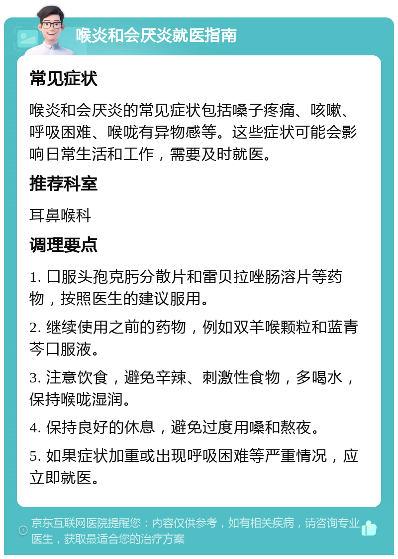 喉炎和会厌炎就医指南 常见症状 喉炎和会厌炎的常见症状包括嗓子疼痛、咳嗽、呼吸困难、喉咙有异物感等。这些症状可能会影响日常生活和工作，需要及时就医。 推荐科室 耳鼻喉科 调理要点 1. 口服头孢克肟分散片和雷贝拉唑肠溶片等药物，按照医生的建议服用。 2. 继续使用之前的药物，例如双羊喉颗粒和蓝青芩口服液。 3. 注意饮食，避免辛辣、刺激性食物，多喝水，保持喉咙湿润。 4. 保持良好的休息，避免过度用嗓和熬夜。 5. 如果症状加重或出现呼吸困难等严重情况，应立即就医。