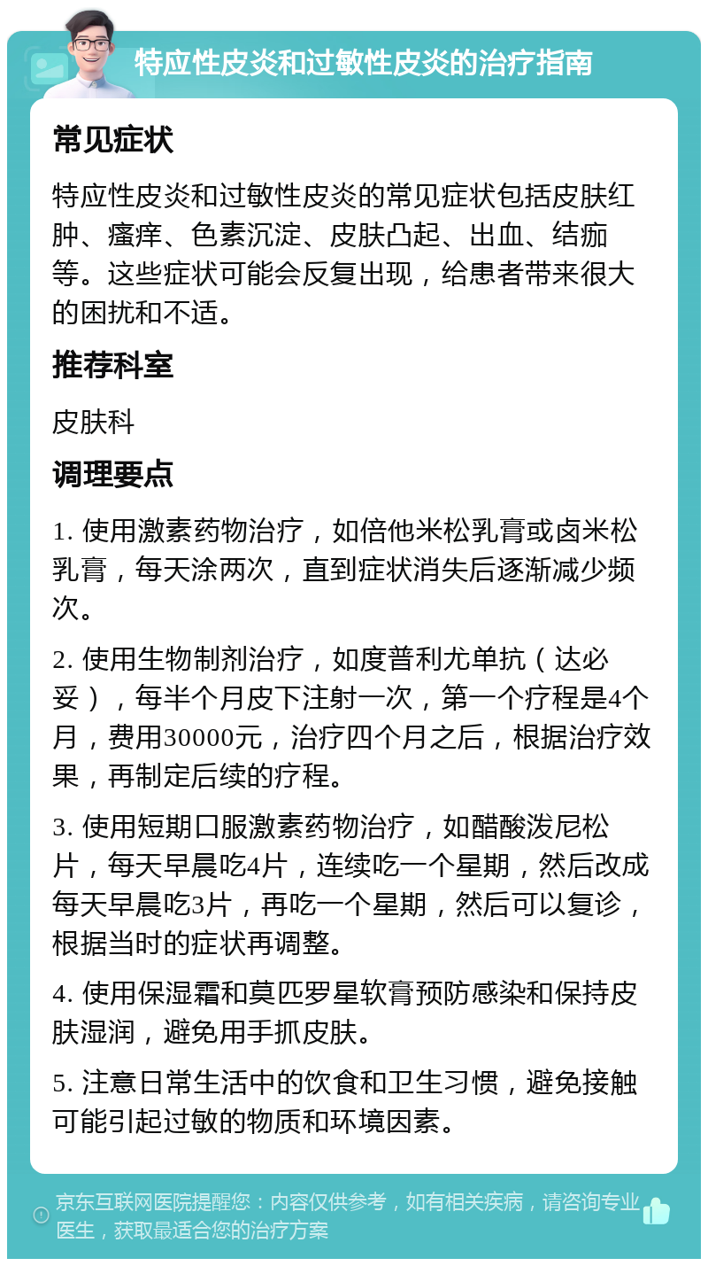 特应性皮炎和过敏性皮炎的治疗指南 常见症状 特应性皮炎和过敏性皮炎的常见症状包括皮肤红肿、瘙痒、色素沉淀、皮肤凸起、出血、结痂等。这些症状可能会反复出现，给患者带来很大的困扰和不适。 推荐科室 皮肤科 调理要点 1. 使用激素药物治疗，如倍他米松乳膏或卤米松乳膏，每天涂两次，直到症状消失后逐渐减少频次。 2. 使用生物制剂治疗，如度普利尤单抗（达必妥），每半个月皮下注射一次，第一个疗程是4个月，费用30000元，治疗四个月之后，根据治疗效果，再制定后续的疗程。 3. 使用短期口服激素药物治疗，如醋酸泼尼松片，每天早晨吃4片，连续吃一个星期，然后改成每天早晨吃3片，再吃一个星期，然后可以复诊，根据当时的症状再调整。 4. 使用保湿霜和莫匹罗星软膏预防感染和保持皮肤湿润，避免用手抓皮肤。 5. 注意日常生活中的饮食和卫生习惯，避免接触可能引起过敏的物质和环境因素。