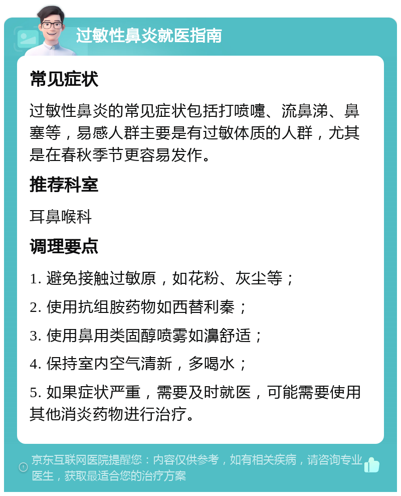 过敏性鼻炎就医指南 常见症状 过敏性鼻炎的常见症状包括打喷嚏、流鼻涕、鼻塞等，易感人群主要是有过敏体质的人群，尤其是在春秋季节更容易发作。 推荐科室 耳鼻喉科 调理要点 1. 避免接触过敏原，如花粉、灰尘等； 2. 使用抗组胺药物如西替利秦； 3. 使用鼻用类固醇喷雾如濞舒适； 4. 保持室内空气清新，多喝水； 5. 如果症状严重，需要及时就医，可能需要使用其他消炎药物进行治疗。