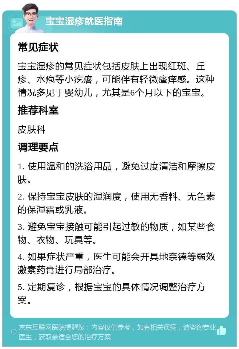 宝宝湿疹就医指南 常见症状 宝宝湿疹的常见症状包括皮肤上出现红斑、丘疹、水疱等小疙瘩，可能伴有轻微瘙痒感。这种情况多见于婴幼儿，尤其是6个月以下的宝宝。 推荐科室 皮肤科 调理要点 1. 使用温和的洗浴用品，避免过度清洁和摩擦皮肤。 2. 保持宝宝皮肤的湿润度，使用无香料、无色素的保湿霜或乳液。 3. 避免宝宝接触可能引起过敏的物质，如某些食物、衣物、玩具等。 4. 如果症状严重，医生可能会开具地奈德等弱效激素药膏进行局部治疗。 5. 定期复诊，根据宝宝的具体情况调整治疗方案。