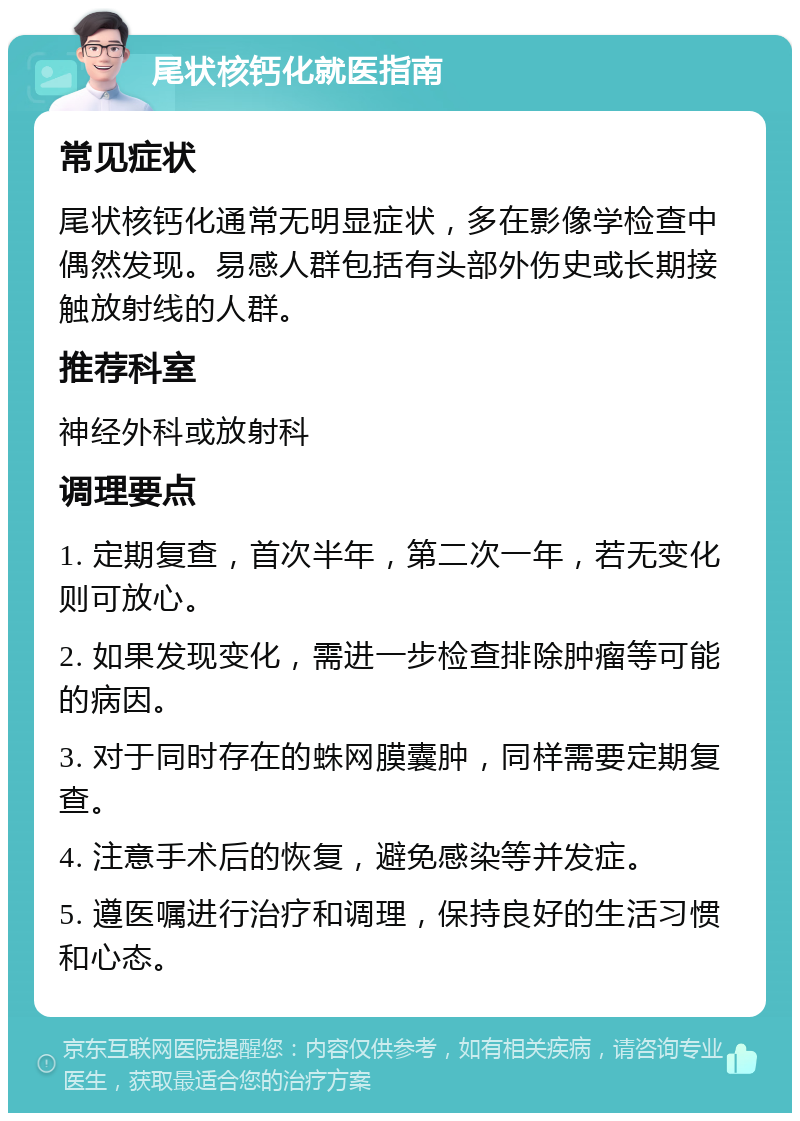 尾状核钙化就医指南 常见症状 尾状核钙化通常无明显症状，多在影像学检查中偶然发现。易感人群包括有头部外伤史或长期接触放射线的人群。 推荐科室 神经外科或放射科 调理要点 1. 定期复查，首次半年，第二次一年，若无变化则可放心。 2. 如果发现变化，需进一步检查排除肿瘤等可能的病因。 3. 对于同时存在的蛛网膜囊肿，同样需要定期复查。 4. 注意手术后的恢复，避免感染等并发症。 5. 遵医嘱进行治疗和调理，保持良好的生活习惯和心态。