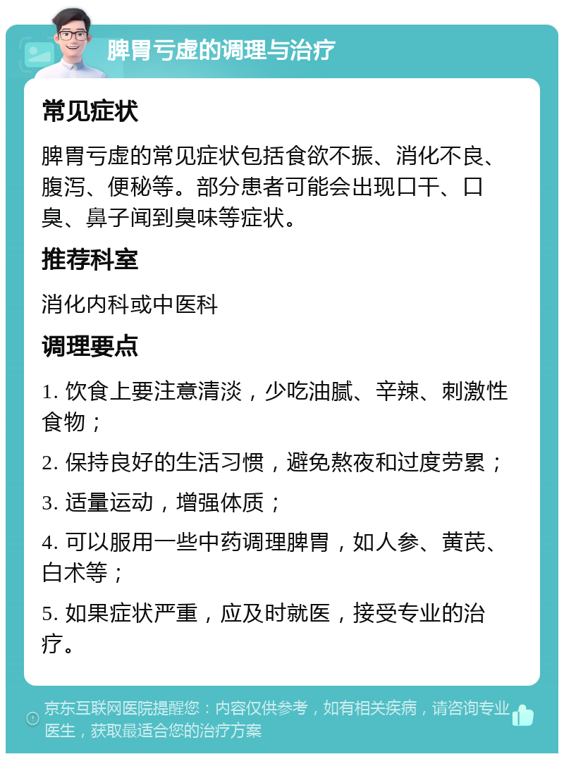 脾胃亏虚的调理与治疗 常见症状 脾胃亏虚的常见症状包括食欲不振、消化不良、腹泻、便秘等。部分患者可能会出现口干、口臭、鼻子闻到臭味等症状。 推荐科室 消化内科或中医科 调理要点 1. 饮食上要注意清淡，少吃油腻、辛辣、刺激性食物； 2. 保持良好的生活习惯，避免熬夜和过度劳累； 3. 适量运动，增强体质； 4. 可以服用一些中药调理脾胃，如人参、黄芪、白术等； 5. 如果症状严重，应及时就医，接受专业的治疗。