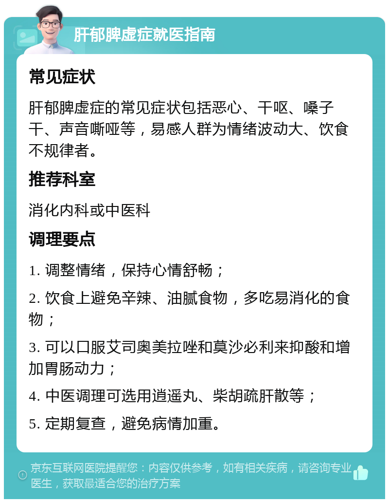 肝郁脾虚症就医指南 常见症状 肝郁脾虚症的常见症状包括恶心、干呕、嗓子干、声音嘶哑等，易感人群为情绪波动大、饮食不规律者。 推荐科室 消化内科或中医科 调理要点 1. 调整情绪，保持心情舒畅； 2. 饮食上避免辛辣、油腻食物，多吃易消化的食物； 3. 可以口服艾司奥美拉唑和莫沙必利来抑酸和增加胃肠动力； 4. 中医调理可选用逍遥丸、柴胡疏肝散等； 5. 定期复查，避免病情加重。