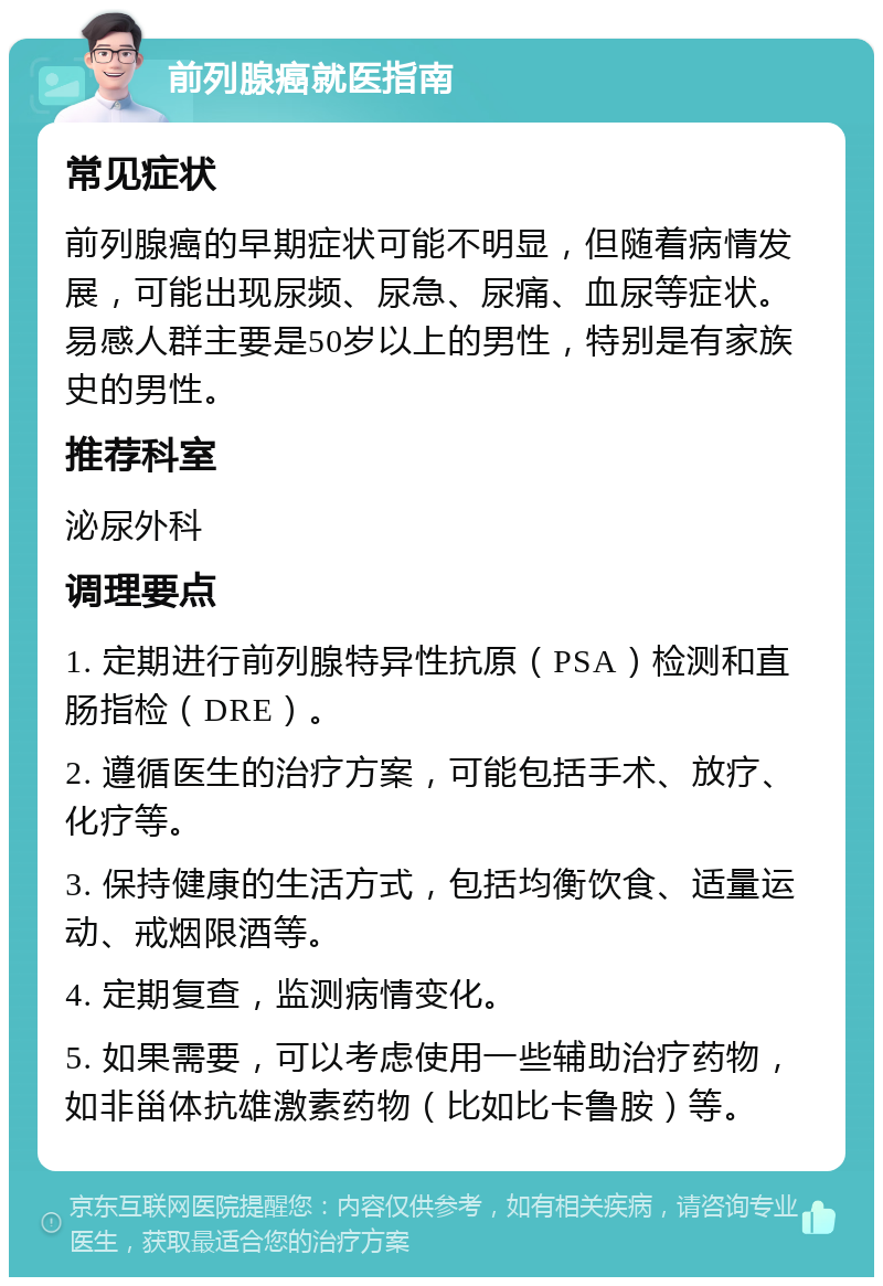 前列腺癌就医指南 常见症状 前列腺癌的早期症状可能不明显，但随着病情发展，可能出现尿频、尿急、尿痛、血尿等症状。易感人群主要是50岁以上的男性，特别是有家族史的男性。 推荐科室 泌尿外科 调理要点 1. 定期进行前列腺特异性抗原（PSA）检测和直肠指检（DRE）。 2. 遵循医生的治疗方案，可能包括手术、放疗、化疗等。 3. 保持健康的生活方式，包括均衡饮食、适量运动、戒烟限酒等。 4. 定期复查，监测病情变化。 5. 如果需要，可以考虑使用一些辅助治疗药物，如非甾体抗雄激素药物（比如比卡鲁胺）等。