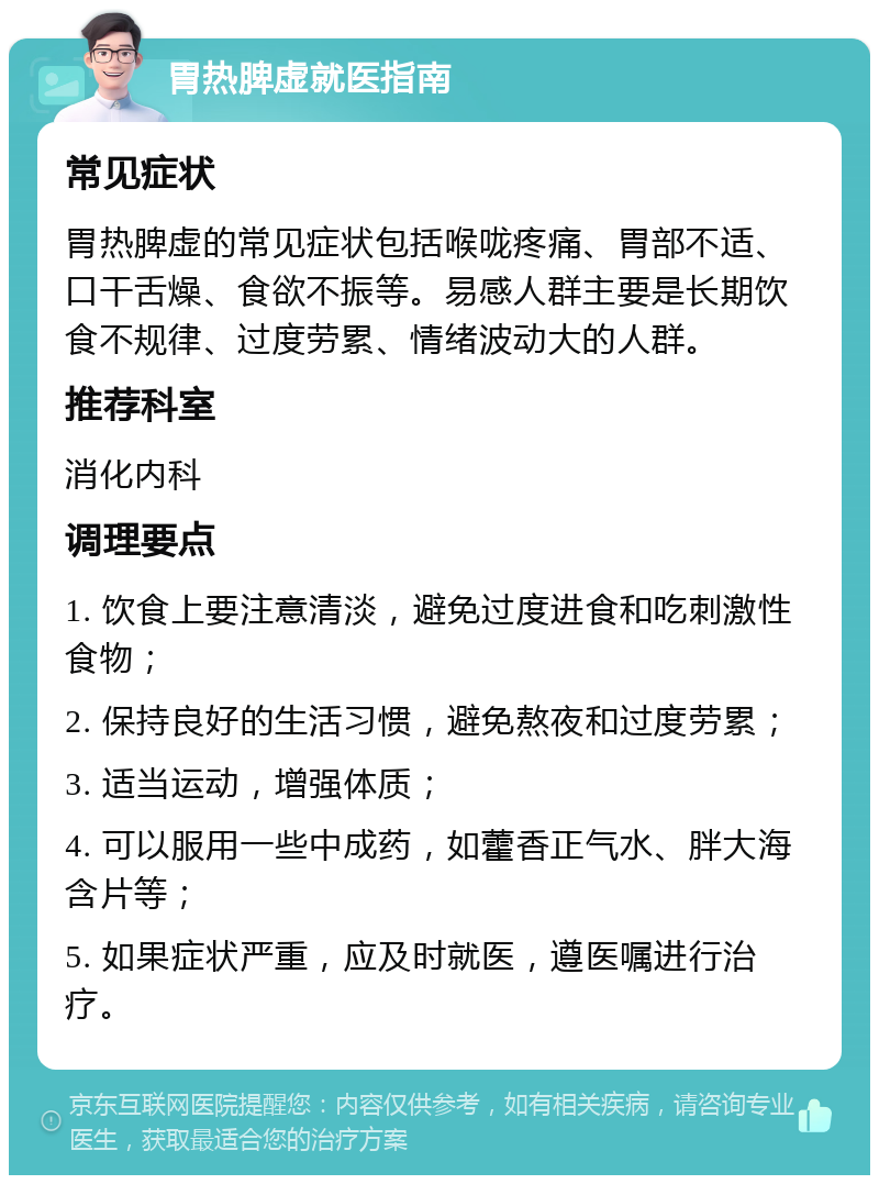 胃热脾虚就医指南 常见症状 胃热脾虚的常见症状包括喉咙疼痛、胃部不适、口干舌燥、食欲不振等。易感人群主要是长期饮食不规律、过度劳累、情绪波动大的人群。 推荐科室 消化内科 调理要点 1. 饮食上要注意清淡，避免过度进食和吃刺激性食物； 2. 保持良好的生活习惯，避免熬夜和过度劳累； 3. 适当运动，增强体质； 4. 可以服用一些中成药，如藿香正气水、胖大海含片等； 5. 如果症状严重，应及时就医，遵医嘱进行治疗。