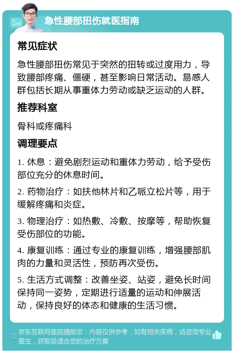 急性腰部扭伤就医指南 常见症状 急性腰部扭伤常见于突然的扭转或过度用力，导致腰部疼痛、僵硬，甚至影响日常活动。易感人群包括长期从事重体力劳动或缺乏运动的人群。 推荐科室 骨科或疼痛科 调理要点 1. 休息：避免剧烈运动和重体力劳动，给予受伤部位充分的休息时间。 2. 药物治疗：如扶他林片和乙哌立松片等，用于缓解疼痛和炎症。 3. 物理治疗：如热敷、冷敷、按摩等，帮助恢复受伤部位的功能。 4. 康复训练：通过专业的康复训练，增强腰部肌肉的力量和灵活性，预防再次受伤。 5. 生活方式调整：改善坐姿、站姿，避免长时间保持同一姿势，定期进行适量的运动和伸展活动，保持良好的体态和健康的生活习惯。