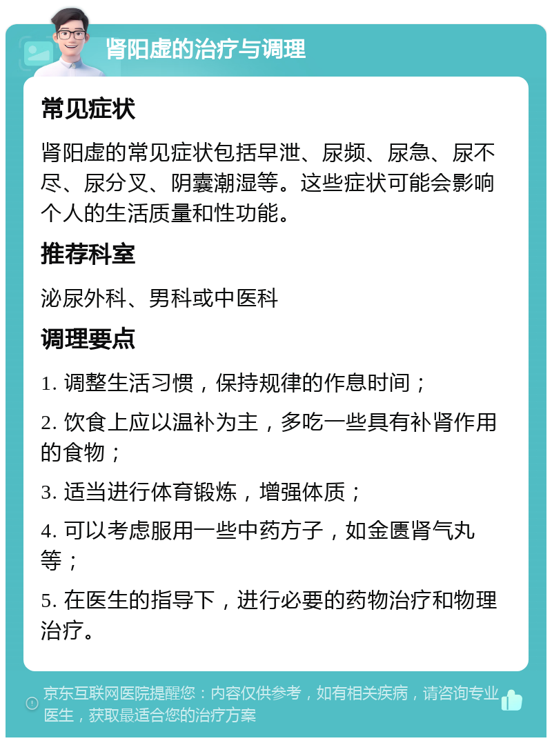 肾阳虚的治疗与调理 常见症状 肾阳虚的常见症状包括早泄、尿频、尿急、尿不尽、尿分叉、阴囊潮湿等。这些症状可能会影响个人的生活质量和性功能。 推荐科室 泌尿外科、男科或中医科 调理要点 1. 调整生活习惯，保持规律的作息时间； 2. 饮食上应以温补为主，多吃一些具有补肾作用的食物； 3. 适当进行体育锻炼，增强体质； 4. 可以考虑服用一些中药方子，如金匮肾气丸等； 5. 在医生的指导下，进行必要的药物治疗和物理治疗。