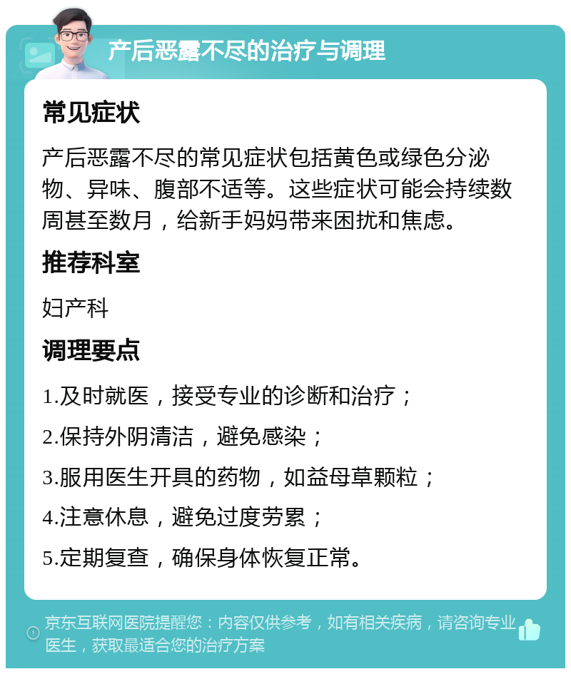 产后恶露不尽的治疗与调理 常见症状 产后恶露不尽的常见症状包括黄色或绿色分泌物、异味、腹部不适等。这些症状可能会持续数周甚至数月，给新手妈妈带来困扰和焦虑。 推荐科室 妇产科 调理要点 1.及时就医，接受专业的诊断和治疗； 2.保持外阴清洁，避免感染； 3.服用医生开具的药物，如益母草颗粒； 4.注意休息，避免过度劳累； 5.定期复查，确保身体恢复正常。