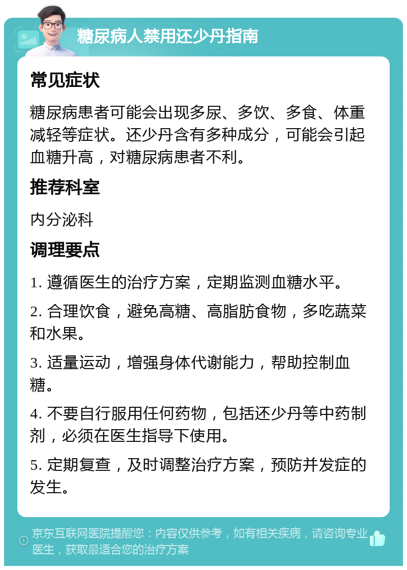 糖尿病人禁用还少丹指南 常见症状 糖尿病患者可能会出现多尿、多饮、多食、体重减轻等症状。还少丹含有多种成分，可能会引起血糖升高，对糖尿病患者不利。 推荐科室 内分泌科 调理要点 1. 遵循医生的治疗方案，定期监测血糖水平。 2. 合理饮食，避免高糖、高脂肪食物，多吃蔬菜和水果。 3. 适量运动，增强身体代谢能力，帮助控制血糖。 4. 不要自行服用任何药物，包括还少丹等中药制剂，必须在医生指导下使用。 5. 定期复查，及时调整治疗方案，预防并发症的发生。