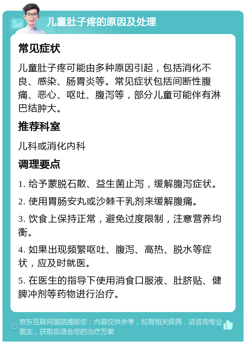 儿童肚子疼的原因及处理 常见症状 儿童肚子疼可能由多种原因引起，包括消化不良、感染、肠胃炎等。常见症状包括间断性腹痛、恶心、呕吐、腹泻等，部分儿童可能伴有淋巴结肿大。 推荐科室 儿科或消化内科 调理要点 1. 给予蒙脱石散、益生菌止泻，缓解腹泻症状。 2. 使用胃肠安丸或沙棘干乳剂来缓解腹痛。 3. 饮食上保持正常，避免过度限制，注意营养均衡。 4. 如果出现频繁呕吐、腹泻、高热、脱水等症状，应及时就医。 5. 在医生的指导下使用消食口服液、肚脐贴、健脾冲剂等药物进行治疗。