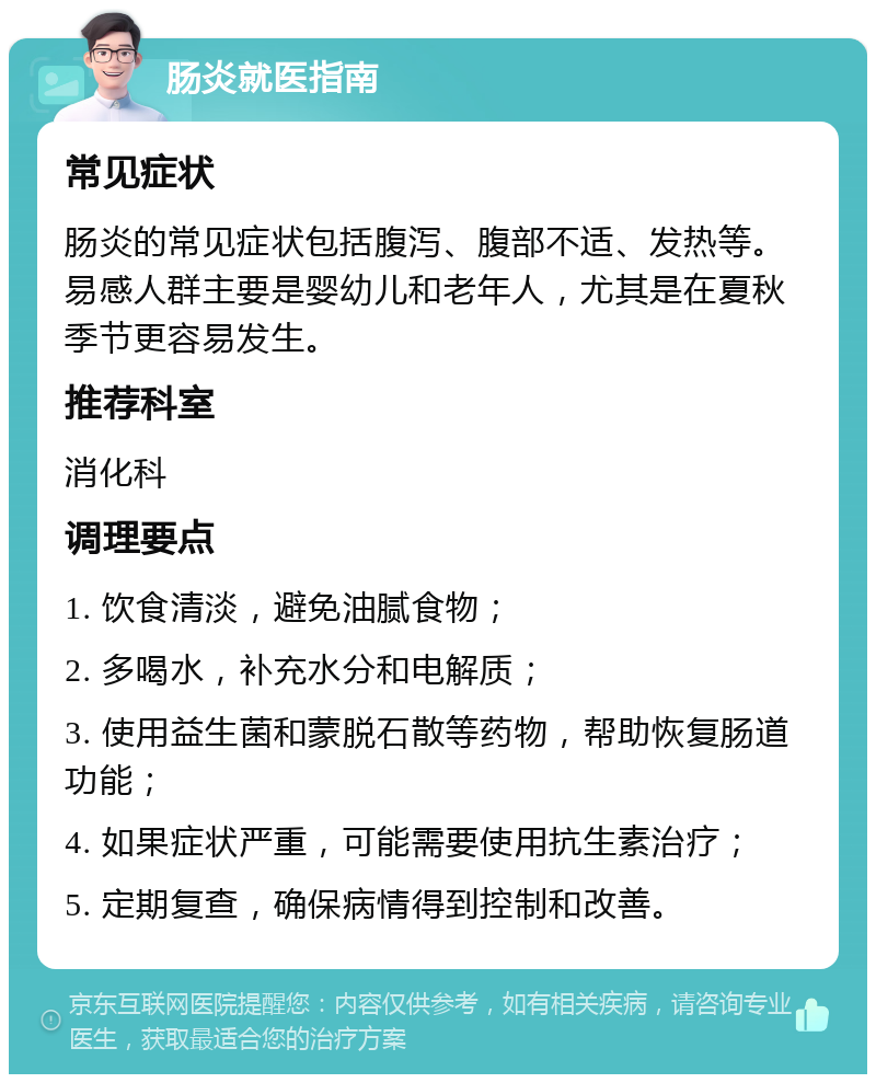 肠炎就医指南 常见症状 肠炎的常见症状包括腹泻、腹部不适、发热等。易感人群主要是婴幼儿和老年人，尤其是在夏秋季节更容易发生。 推荐科室 消化科 调理要点 1. 饮食清淡，避免油腻食物； 2. 多喝水，补充水分和电解质； 3. 使用益生菌和蒙脱石散等药物，帮助恢复肠道功能； 4. 如果症状严重，可能需要使用抗生素治疗； 5. 定期复查，确保病情得到控制和改善。