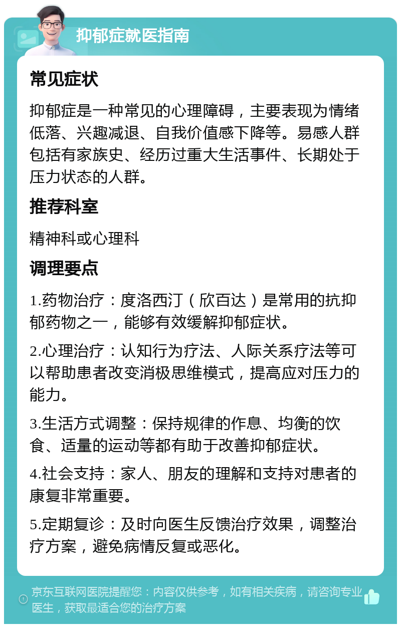 抑郁症就医指南 常见症状 抑郁症是一种常见的心理障碍，主要表现为情绪低落、兴趣减退、自我价值感下降等。易感人群包括有家族史、经历过重大生活事件、长期处于压力状态的人群。 推荐科室 精神科或心理科 调理要点 1.药物治疗：度洛西汀（欣百达）是常用的抗抑郁药物之一，能够有效缓解抑郁症状。 2.心理治疗：认知行为疗法、人际关系疗法等可以帮助患者改变消极思维模式，提高应对压力的能力。 3.生活方式调整：保持规律的作息、均衡的饮食、适量的运动等都有助于改善抑郁症状。 4.社会支持：家人、朋友的理解和支持对患者的康复非常重要。 5.定期复诊：及时向医生反馈治疗效果，调整治疗方案，避免病情反复或恶化。