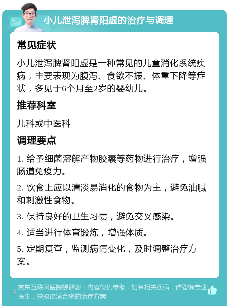 小儿泄泻脾肾阳虚的治疗与调理 常见症状 小儿泄泻脾肾阳虚是一种常见的儿童消化系统疾病，主要表现为腹泻、食欲不振、体重下降等症状，多见于6个月至2岁的婴幼儿。 推荐科室 儿科或中医科 调理要点 1. 给予细菌溶解产物胶囊等药物进行治疗，增强肠道免疫力。 2. 饮食上应以清淡易消化的食物为主，避免油腻和刺激性食物。 3. 保持良好的卫生习惯，避免交叉感染。 4. 适当进行体育锻炼，增强体质。 5. 定期复查，监测病情变化，及时调整治疗方案。