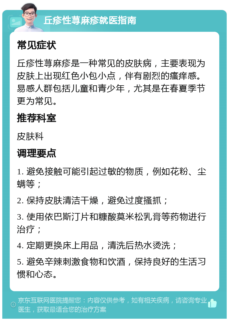 丘疹性荨麻疹就医指南 常见症状 丘疹性荨麻疹是一种常见的皮肤病，主要表现为皮肤上出现红色小包小点，伴有剧烈的瘙痒感。易感人群包括儿童和青少年，尤其是在春夏季节更为常见。 推荐科室 皮肤科 调理要点 1. 避免接触可能引起过敏的物质，例如花粉、尘螨等； 2. 保持皮肤清洁干燥，避免过度搔抓； 3. 使用依巴斯汀片和糠酸莫米松乳膏等药物进行治疗； 4. 定期更换床上用品，清洗后热水烫洗； 5. 避免辛辣刺激食物和饮酒，保持良好的生活习惯和心态。