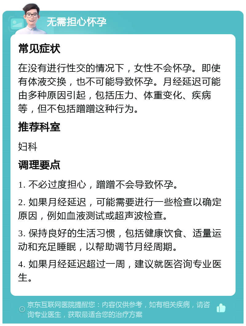 无需担心怀孕 常见症状 在没有进行性交的情况下，女性不会怀孕。即使有体液交换，也不可能导致怀孕。月经延迟可能由多种原因引起，包括压力、体重变化、疾病等，但不包括蹭蹭这种行为。 推荐科室 妇科 调理要点 1. 不必过度担心，蹭蹭不会导致怀孕。 2. 如果月经延迟，可能需要进行一些检查以确定原因，例如血液测试或超声波检查。 3. 保持良好的生活习惯，包括健康饮食、适量运动和充足睡眠，以帮助调节月经周期。 4. 如果月经延迟超过一周，建议就医咨询专业医生。