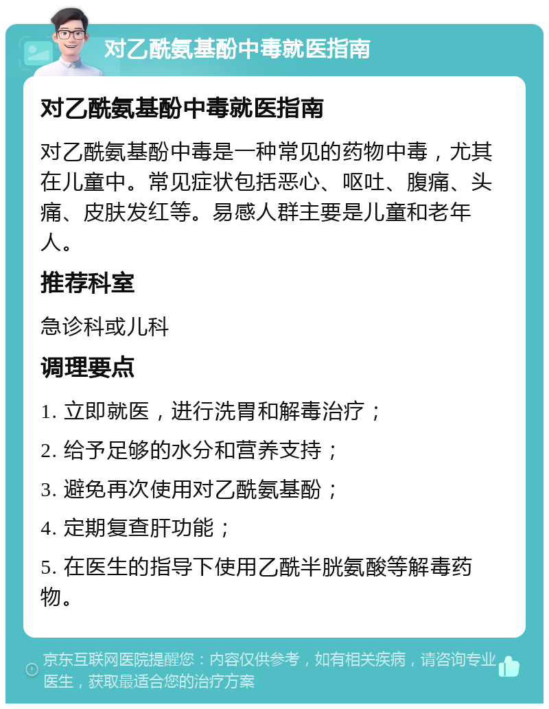 对乙酰氨基酚中毒就医指南 对乙酰氨基酚中毒就医指南 对乙酰氨基酚中毒是一种常见的药物中毒，尤其在儿童中。常见症状包括恶心、呕吐、腹痛、头痛、皮肤发红等。易感人群主要是儿童和老年人。 推荐科室 急诊科或儿科 调理要点 1. 立即就医，进行洗胃和解毒治疗； 2. 给予足够的水分和营养支持； 3. 避免再次使用对乙酰氨基酚； 4. 定期复查肝功能； 5. 在医生的指导下使用乙酰半胱氨酸等解毒药物。