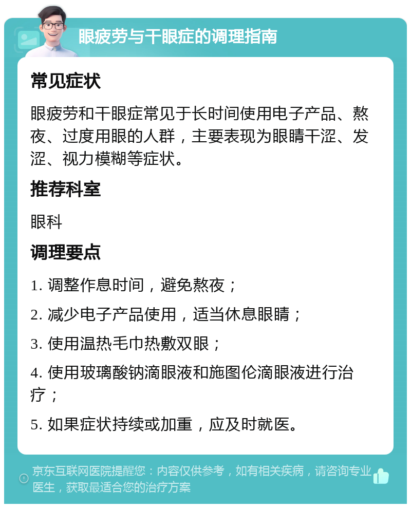 眼疲劳与干眼症的调理指南 常见症状 眼疲劳和干眼症常见于长时间使用电子产品、熬夜、过度用眼的人群，主要表现为眼睛干涩、发涩、视力模糊等症状。 推荐科室 眼科 调理要点 1. 调整作息时间，避免熬夜； 2. 减少电子产品使用，适当休息眼睛； 3. 使用温热毛巾热敷双眼； 4. 使用玻璃酸钠滴眼液和施图伦滴眼液进行治疗； 5. 如果症状持续或加重，应及时就医。