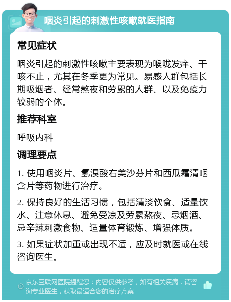 咽炎引起的刺激性咳嗽就医指南 常见症状 咽炎引起的刺激性咳嗽主要表现为喉咙发痒、干咳不止，尤其在冬季更为常见。易感人群包括长期吸烟者、经常熬夜和劳累的人群、以及免疫力较弱的个体。 推荐科室 呼吸内科 调理要点 1. 使用咽炎片、氢溴酸右美沙芬片和西瓜霜清咽含片等药物进行治疗。 2. 保持良好的生活习惯，包括清淡饮食、适量饮水、注意休息、避免受凉及劳累熬夜、忌烟酒、忌辛辣刺激食物、适量体育锻炼、增强体质。 3. 如果症状加重或出现不适，应及时就医或在线咨询医生。