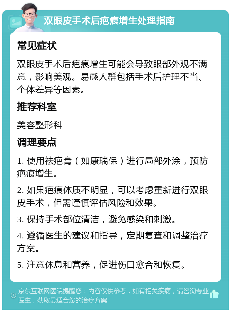 双眼皮手术后疤痕增生处理指南 常见症状 双眼皮手术后疤痕增生可能会导致眼部外观不满意，影响美观。易感人群包括手术后护理不当、个体差异等因素。 推荐科室 美容整形科 调理要点 1. 使用祛疤膏（如康瑞保）进行局部外涂，预防疤痕增生。 2. 如果疤痕体质不明显，可以考虑重新进行双眼皮手术，但需谨慎评估风险和效果。 3. 保持手术部位清洁，避免感染和刺激。 4. 遵循医生的建议和指导，定期复查和调整治疗方案。 5. 注意休息和营养，促进伤口愈合和恢复。