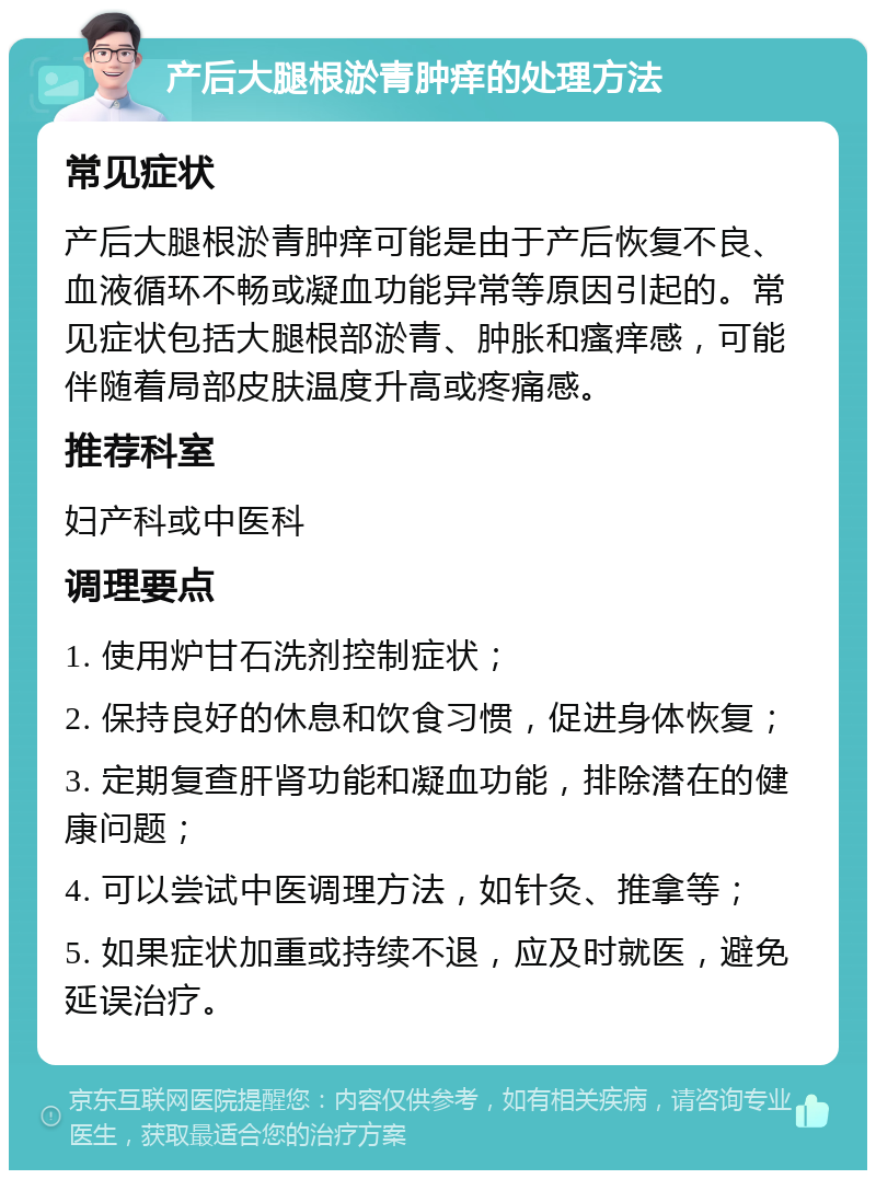 产后大腿根淤青肿痒的处理方法 常见症状 产后大腿根淤青肿痒可能是由于产后恢复不良、血液循环不畅或凝血功能异常等原因引起的。常见症状包括大腿根部淤青、肿胀和瘙痒感，可能伴随着局部皮肤温度升高或疼痛感。 推荐科室 妇产科或中医科 调理要点 1. 使用炉甘石洗剂控制症状； 2. 保持良好的休息和饮食习惯，促进身体恢复； 3. 定期复查肝肾功能和凝血功能，排除潜在的健康问题； 4. 可以尝试中医调理方法，如针灸、推拿等； 5. 如果症状加重或持续不退，应及时就医，避免延误治疗。