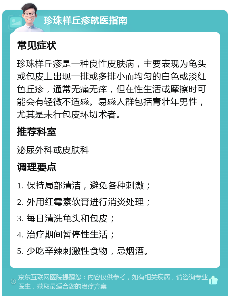 珍珠样丘疹就医指南 常见症状 珍珠样丘疹是一种良性皮肤病，主要表现为龟头或包皮上出现一排或多排小而均匀的白色或淡红色丘疹，通常无痛无痒，但在性生活或摩擦时可能会有轻微不适感。易感人群包括青壮年男性，尤其是未行包皮环切术者。 推荐科室 泌尿外科或皮肤科 调理要点 1. 保持局部清洁，避免各种刺激； 2. 外用红霉素软膏进行消炎处理； 3. 每日清洗龟头和包皮； 4. 治疗期间暂停性生活； 5. 少吃辛辣刺激性食物，忌烟酒。