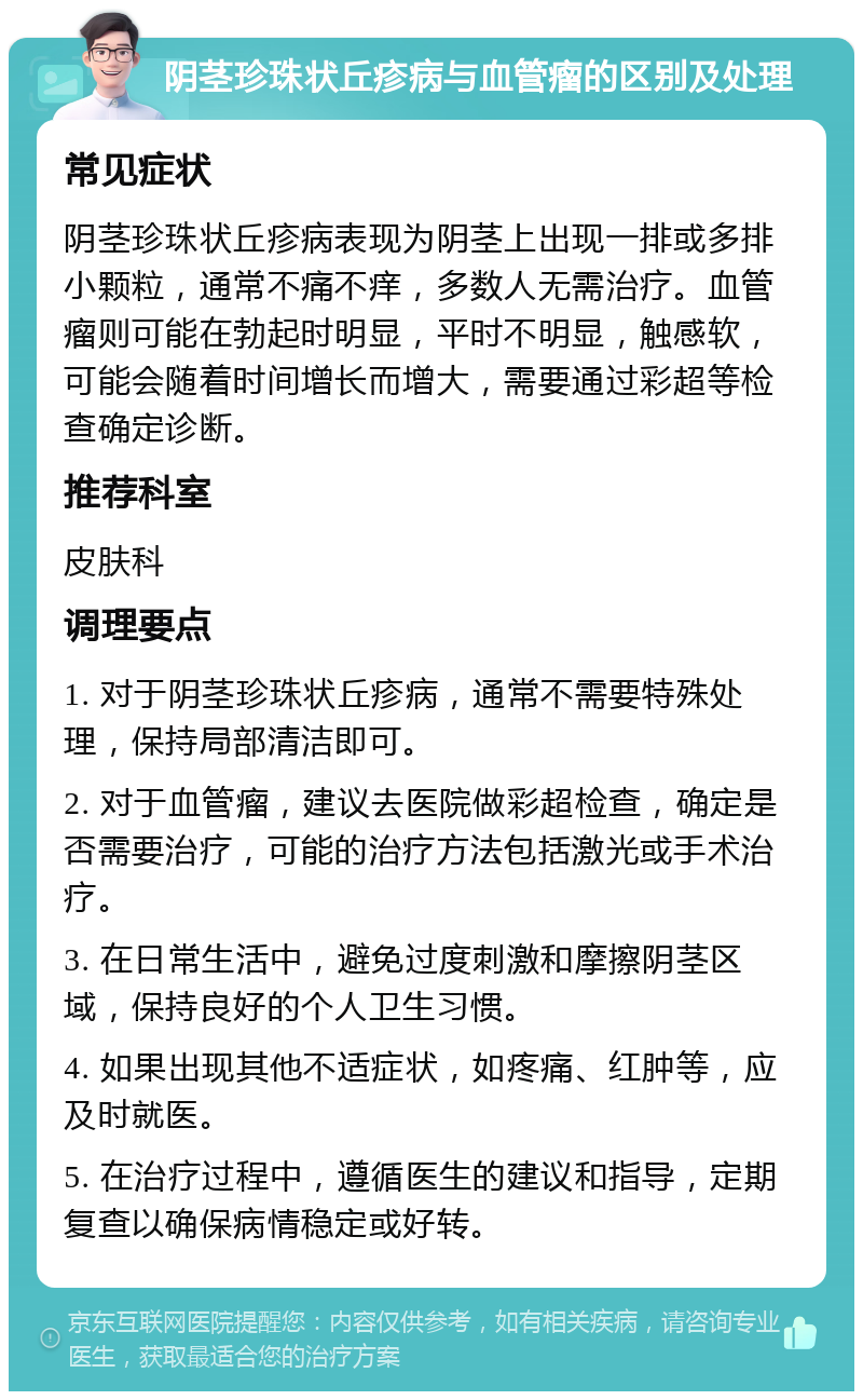 阴茎珍珠状丘疹病与血管瘤的区别及处理 常见症状 阴茎珍珠状丘疹病表现为阴茎上出现一排或多排小颗粒，通常不痛不痒，多数人无需治疗。血管瘤则可能在勃起时明显，平时不明显，触感软，可能会随着时间增长而增大，需要通过彩超等检查确定诊断。 推荐科室 皮肤科 调理要点 1. 对于阴茎珍珠状丘疹病，通常不需要特殊处理，保持局部清洁即可。 2. 对于血管瘤，建议去医院做彩超检查，确定是否需要治疗，可能的治疗方法包括激光或手术治疗。 3. 在日常生活中，避免过度刺激和摩擦阴茎区域，保持良好的个人卫生习惯。 4. 如果出现其他不适症状，如疼痛、红肿等，应及时就医。 5. 在治疗过程中，遵循医生的建议和指导，定期复查以确保病情稳定或好转。