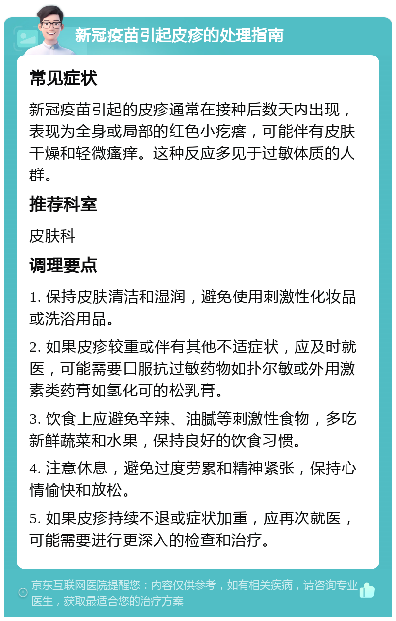 新冠疫苗引起皮疹的处理指南 常见症状 新冠疫苗引起的皮疹通常在接种后数天内出现，表现为全身或局部的红色小疙瘩，可能伴有皮肤干燥和轻微瘙痒。这种反应多见于过敏体质的人群。 推荐科室 皮肤科 调理要点 1. 保持皮肤清洁和湿润，避免使用刺激性化妆品或洗浴用品。 2. 如果皮疹较重或伴有其他不适症状，应及时就医，可能需要口服抗过敏药物如扑尔敏或外用激素类药膏如氢化可的松乳膏。 3. 饮食上应避免辛辣、油腻等刺激性食物，多吃新鲜蔬菜和水果，保持良好的饮食习惯。 4. 注意休息，避免过度劳累和精神紧张，保持心情愉快和放松。 5. 如果皮疹持续不退或症状加重，应再次就医，可能需要进行更深入的检查和治疗。