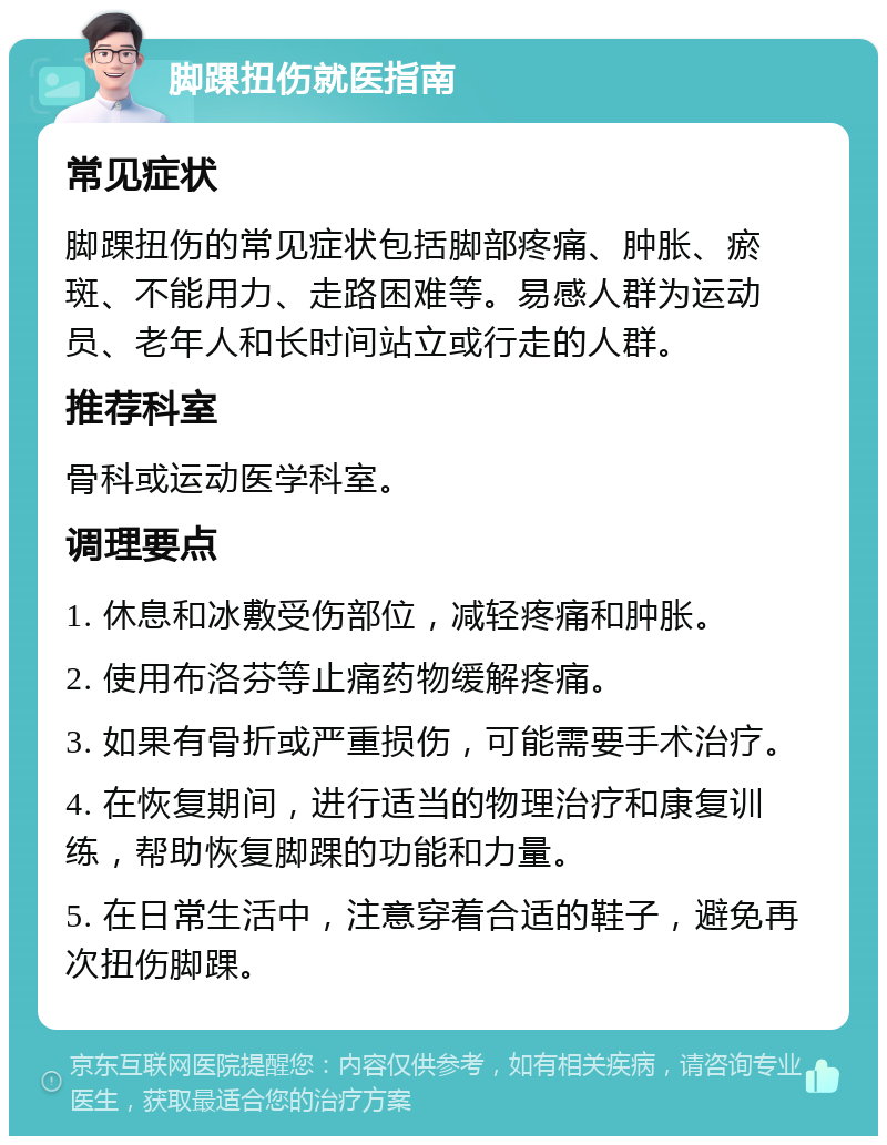 脚踝扭伤就医指南 常见症状 脚踝扭伤的常见症状包括脚部疼痛、肿胀、瘀斑、不能用力、走路困难等。易感人群为运动员、老年人和长时间站立或行走的人群。 推荐科室 骨科或运动医学科室。 调理要点 1. 休息和冰敷受伤部位，减轻疼痛和肿胀。 2. 使用布洛芬等止痛药物缓解疼痛。 3. 如果有骨折或严重损伤，可能需要手术治疗。 4. 在恢复期间，进行适当的物理治疗和康复训练，帮助恢复脚踝的功能和力量。 5. 在日常生活中，注意穿着合适的鞋子，避免再次扭伤脚踝。