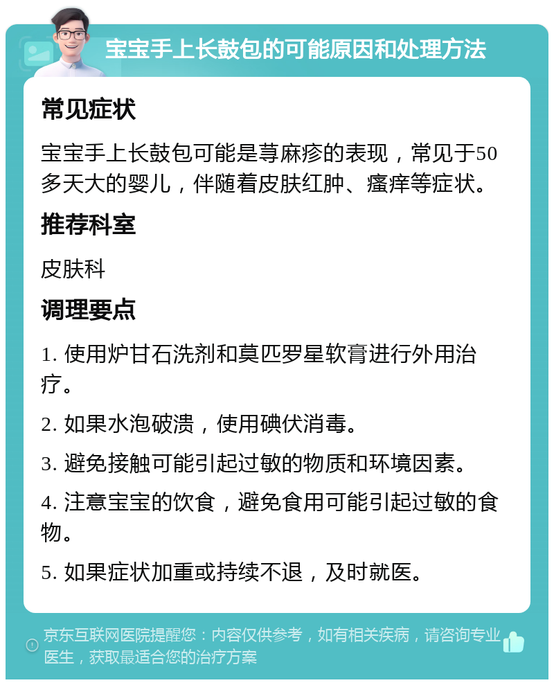 宝宝手上长鼓包的可能原因和处理方法 常见症状 宝宝手上长鼓包可能是荨麻疹的表现，常见于50多天大的婴儿，伴随着皮肤红肿、瘙痒等症状。 推荐科室 皮肤科 调理要点 1. 使用炉甘石洗剂和莫匹罗星软膏进行外用治疗。 2. 如果水泡破溃，使用碘伏消毒。 3. 避免接触可能引起过敏的物质和环境因素。 4. 注意宝宝的饮食，避免食用可能引起过敏的食物。 5. 如果症状加重或持续不退，及时就医。